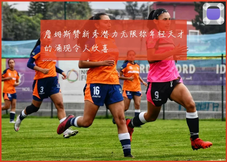 詹姆斯赞新秀潜力无限称年轻天才的涌现令人欣喜