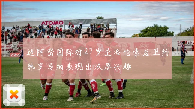 迈阿密国际对27岁圣洛伦索后卫约韩罗马纳表现出浓厚兴趣