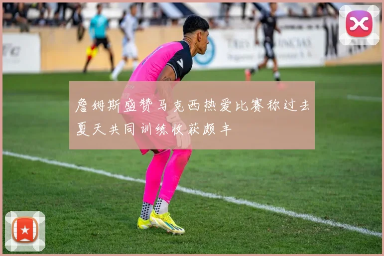 詹姆斯盛赞马克西热爱比赛称过去夏天共同训练收获颇丰