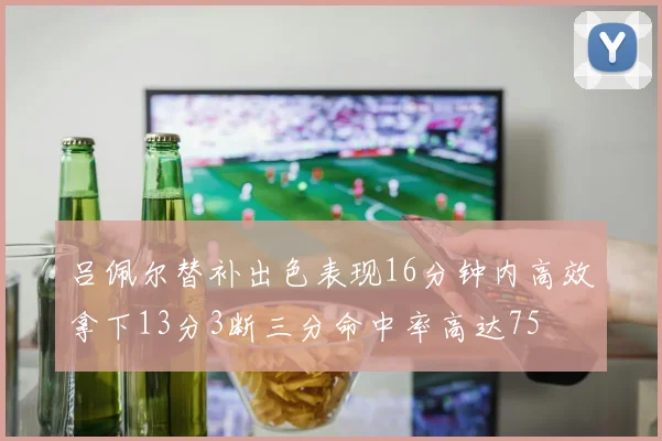 吕佩尔替补出色表现16分钟内高效拿下13分3断三分命中率高达75