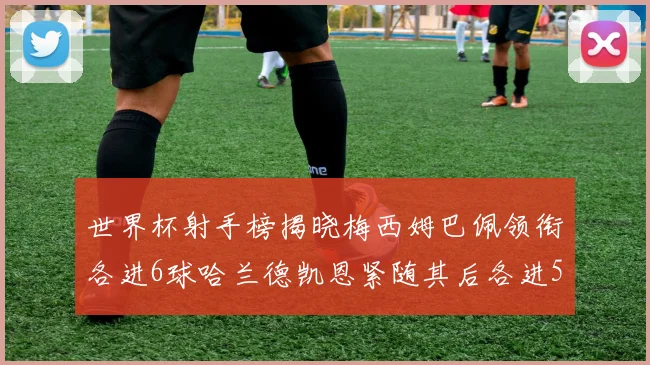 世界杯射手榜揭晓梅西姆巴佩领衔各进6球哈兰德凯恩紧随其后各进5球