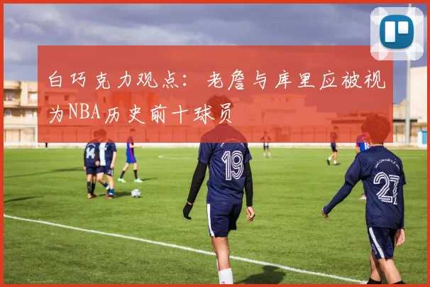 白巧克力观点：老詹与库里应被视为NBA历史前十球员