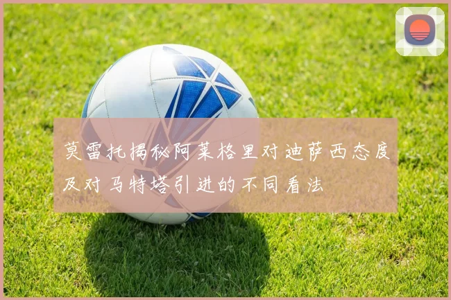 莫雷托揭秘阿莱格里对迪萨西态度及对马特塔引进的不同看法