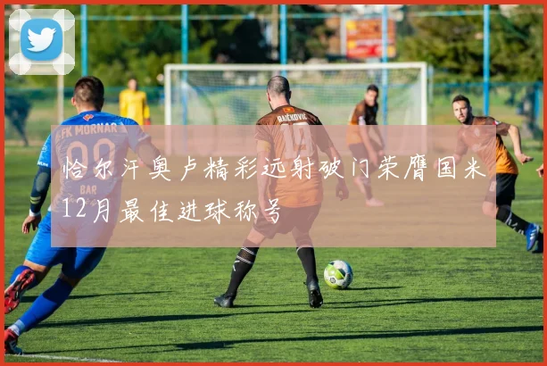 恰尔汗奥卢精彩远射破门荣膺国米12月最佳进球称号