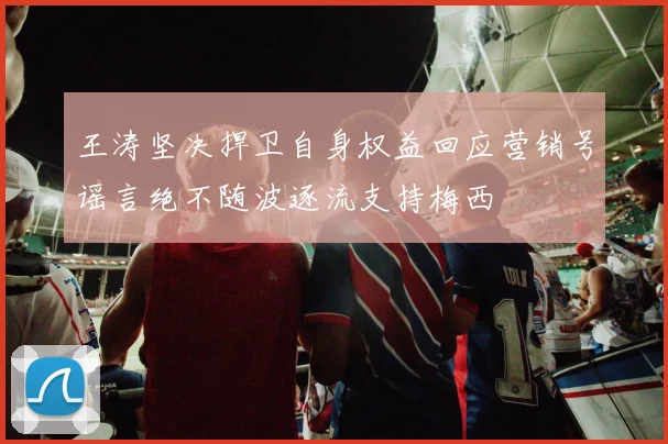 王涛坚决捍卫自身权益回应营销号谣言绝不随波逐流支持梅西
