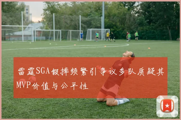雷霆SGA假摔频繁引争议多队质疑其MVP价值与公平性
