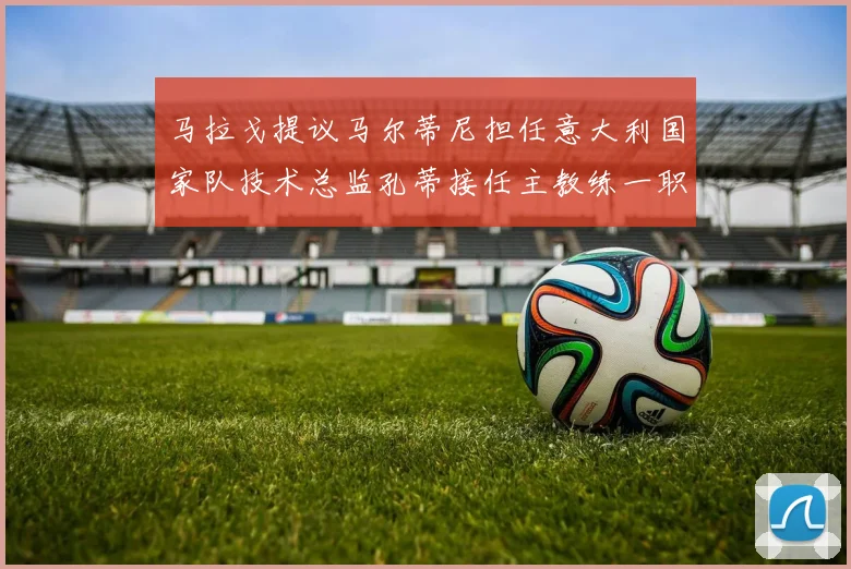 马拉戈提议马尔蒂尼担任意大利国家队技术总监孔蒂接任主教练一职