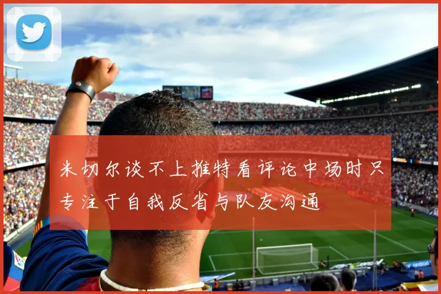 米切尔谈不上推特看评论中场时只专注于自我反省与队友沟通