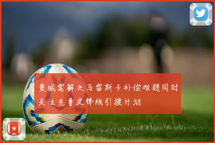曼城需解决马雷斯卡补偿难题同时关注克鲁皮锋线引援计划