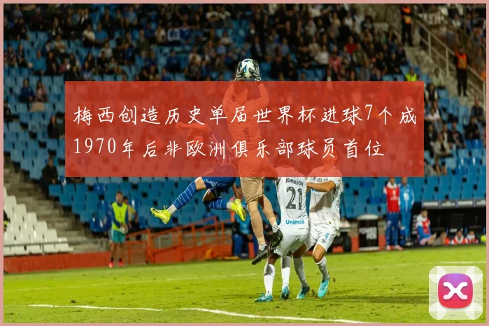 梅西创造历史单届世界杯进球7个成1970年后非欧洲俱乐部球员首位