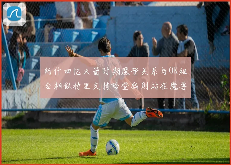 约什回忆火箭时期魔登关系与OK组合相似特里支持哈登我则站在魔兽一边