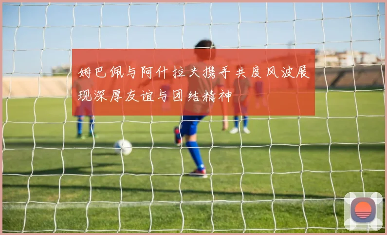 姆巴佩与阿什拉夫携手共度风波展现深厚友谊与团结精神