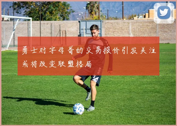 勇士对字母哥的交易报价引发关注或将改变联盟格局