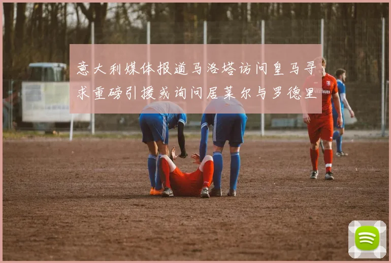 意大利媒体报道马洛塔访问皇马寻求重磅引援或询问居莱尔与罗德里戈