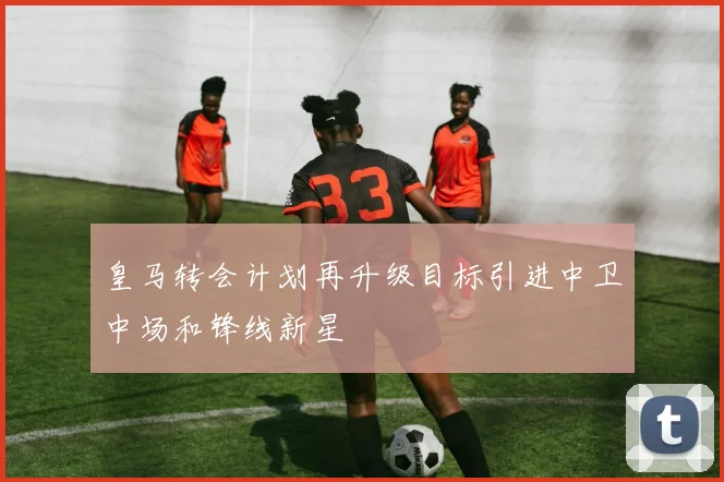 皇马转会计划再升级目标引进中卫中场和锋线新星