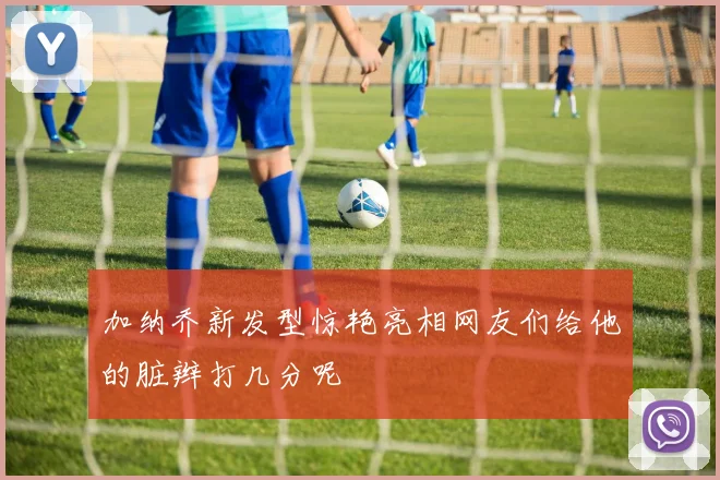 加纳乔新发型惊艳亮相网友们给他的脏辫打几分呢