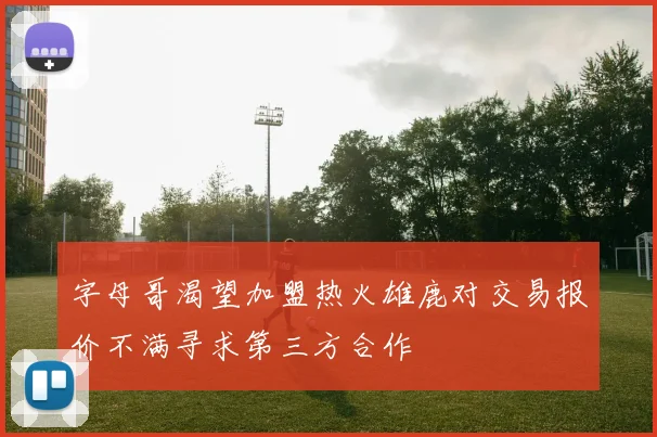字母哥渴望加盟热火雄鹿对交易报价不满寻求第三方合作