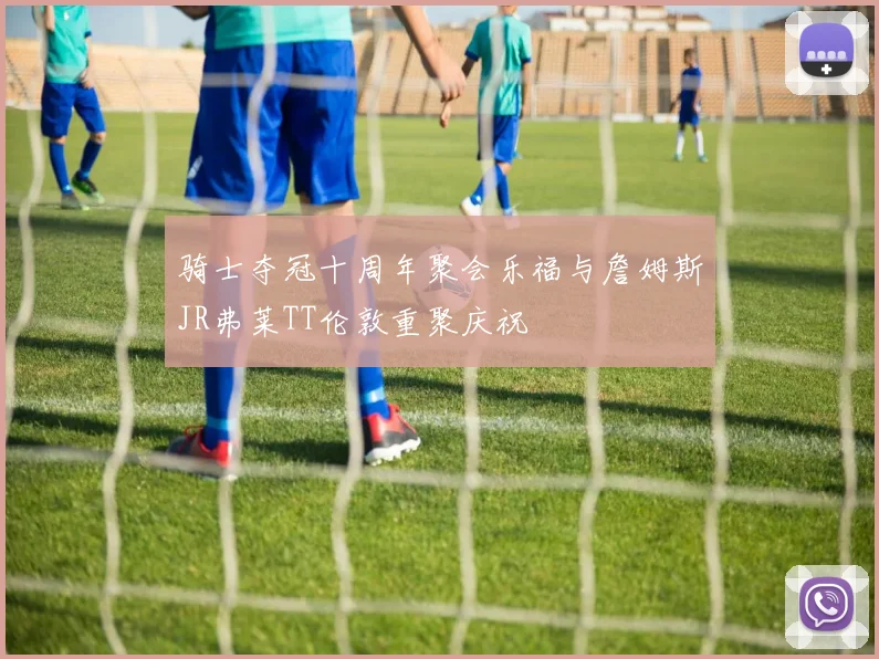 骑士夺冠十周年聚会乐福与詹姆斯JR弗莱TT伦敦重聚庆祝