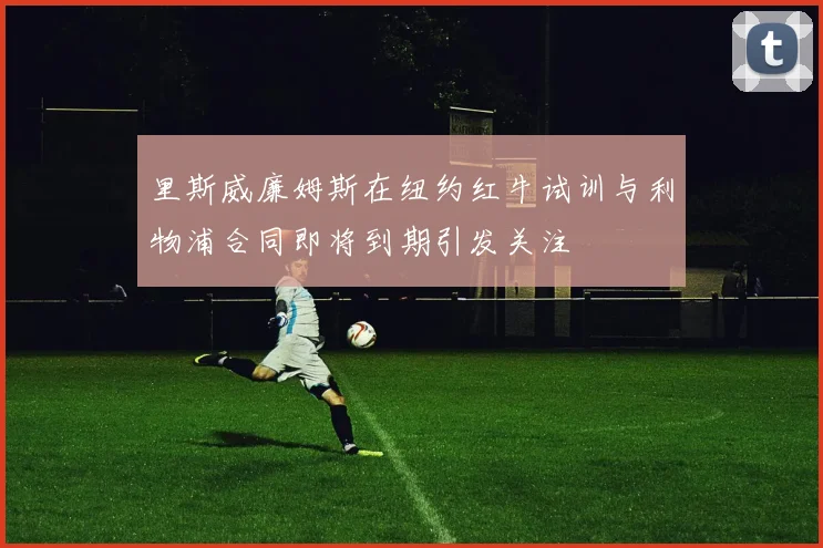 里斯威廉姆斯在纽约红牛试训与利物浦合同即将到期引发关注