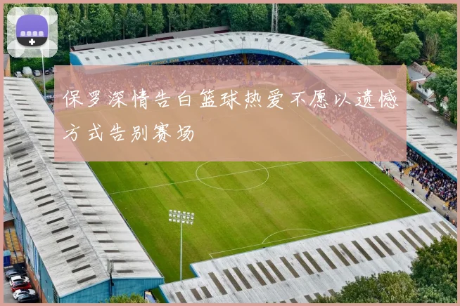 保罗深情告白篮球热爱不愿以遗憾方式告别赛场