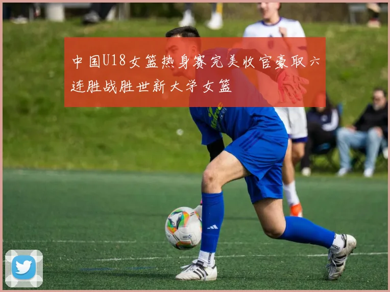 中国U18女篮热身赛完美收官豪取六连胜战胜世新大学女篮