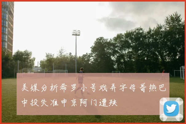 美媒分析希罗小号戏弄字母哥热巴中投失准申京阿门遭殃