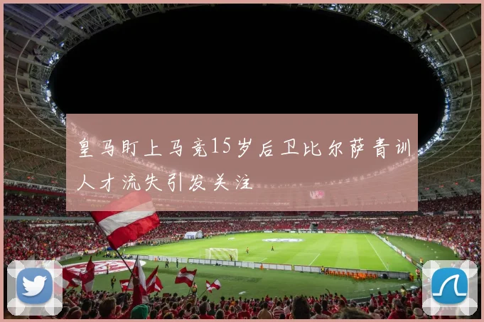 皇马盯上马竞15岁后卫比尔萨青训人才流失引发关注